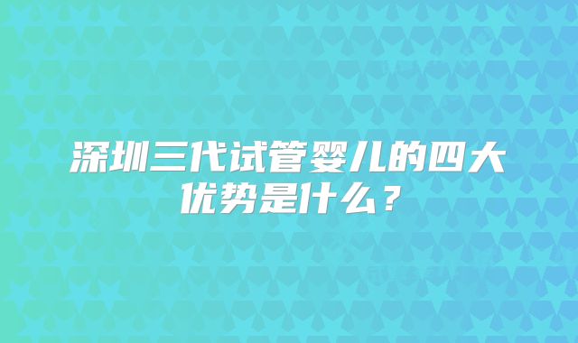 深圳三代试管婴儿的四大优势是什么？