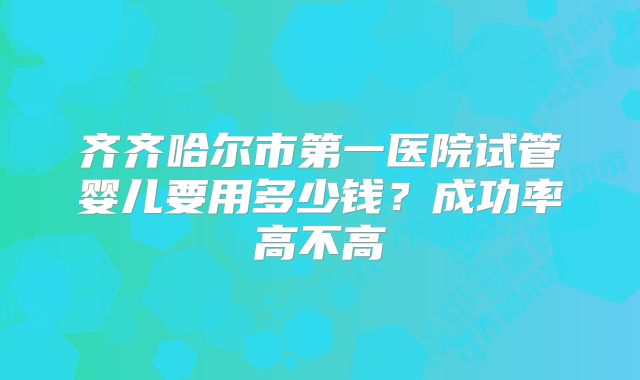 齐齐哈尔市第一医院试管婴儿要用多少钱?成功率高不高