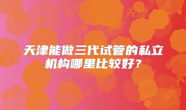 天津能做三代试管的私立机构哪里比较好？