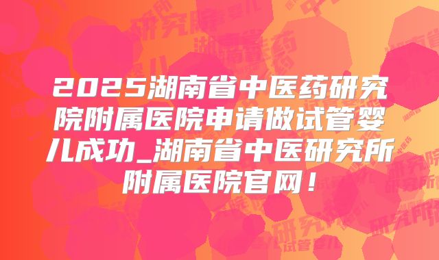 2025湖南省中医药研究院附属医院申请做试管婴儿成功_湖南省中医研究所附属医院官网！