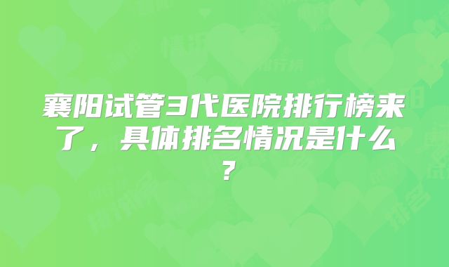 襄阳试管3代医院排行榜来了，具体排名情况是什么？