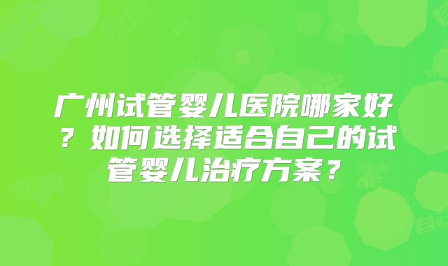 广州试管婴儿医院哪家好？如何选择适合自己的试管婴儿治疗方案？