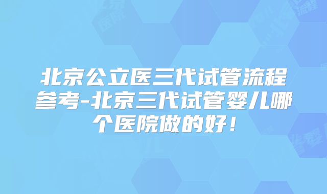 北京公立医三代试管流程参考-北京三代试管婴儿哪个医院做的好！
