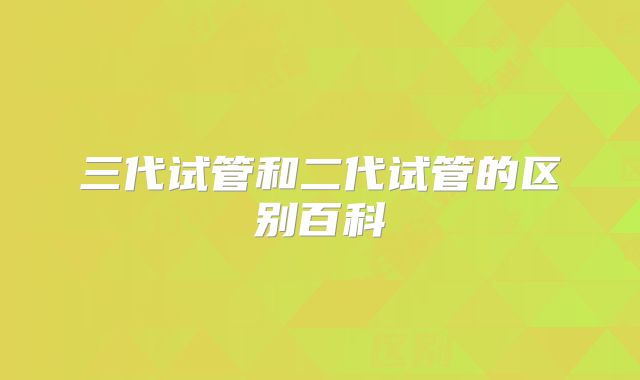 三代试管和二代试管的区别百科