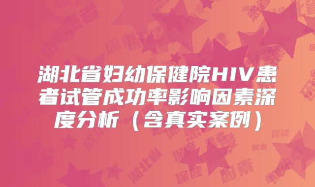 湖北省妇幼保健院HIV患者试管成功率影响因素深度分析（含真实案例）