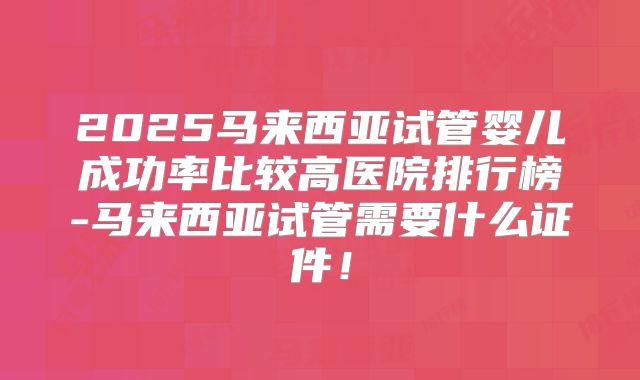 2025马来西亚试管婴儿成功率比较高医院排行榜-马来西亚试管需要什么证件!