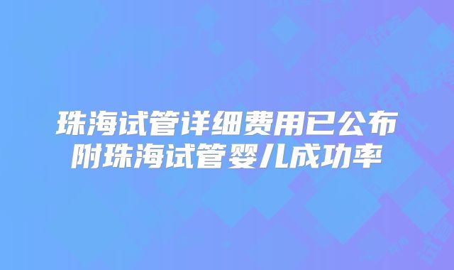 珠海试管详细费用已公布附珠海试管婴儿成功率