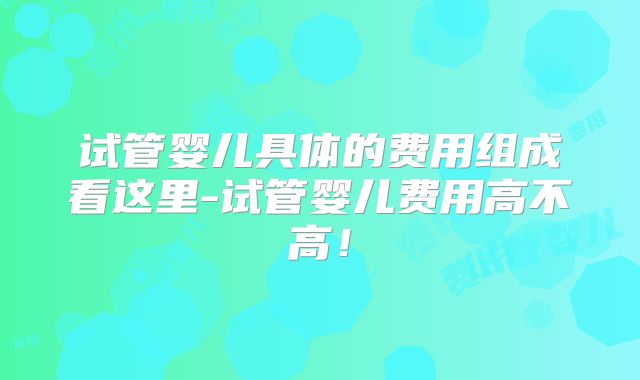 试管婴儿具体的费用组成看这里-试管婴儿费用高不高！