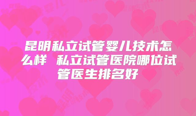 昆明私立试管婴儿技术怎么样 私立试管医院哪位试管医生排名好