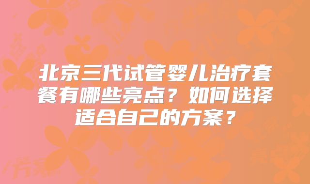 北京三代试管婴儿治疗套餐有哪些亮点？如何选择适合自己的方案？