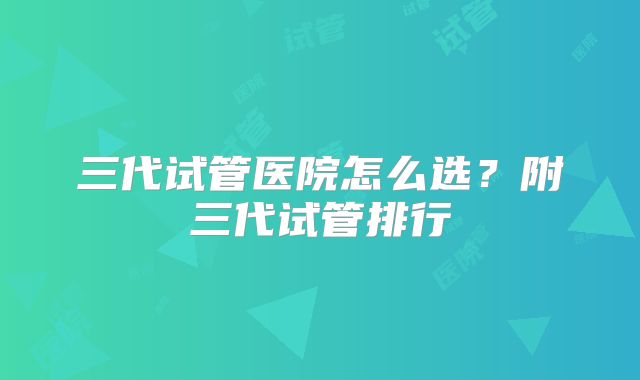 三代试管医院怎么选?附三代试管排行