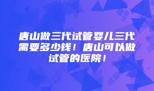 唐山做三代试管婴儿三代需要多少钱！唐山可以做试管的医院！