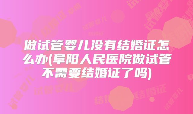 做试管婴儿没有结婚证怎么办(阜阳人民医院做试管不需要结婚证了吗)