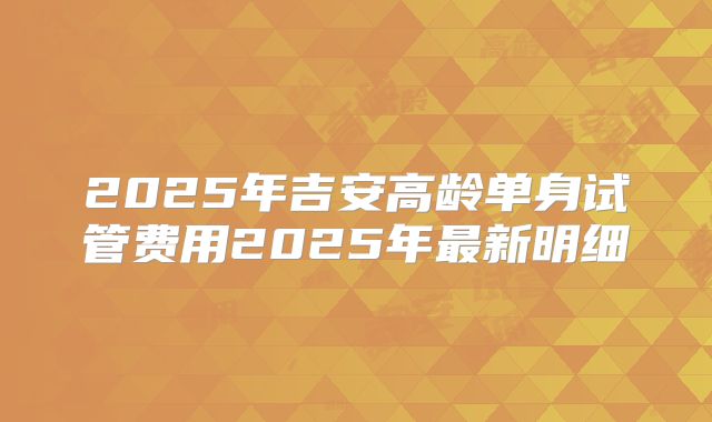 2025年吉安高龄单身试管费用2025年最新明细