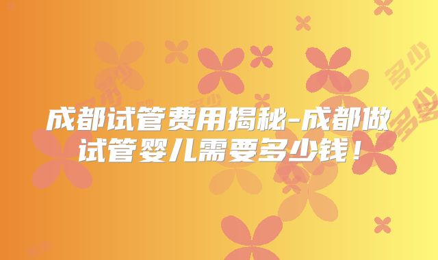 成都试管费用揭秘-成都做试管婴儿需要多少钱！