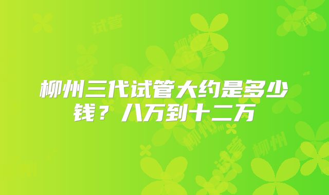 柳州三代试管大约是多少钱？八万到十二万