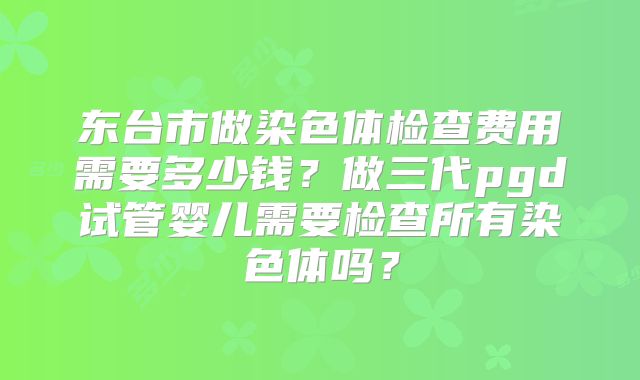 东台市做染色体检查费用需要多少钱？做三代pgd试管婴儿需要检查所有染色体吗？