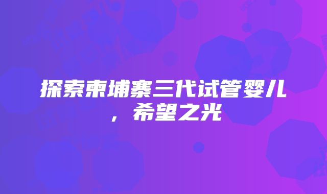 探索柬埔寨三代试管婴儿，希望之光