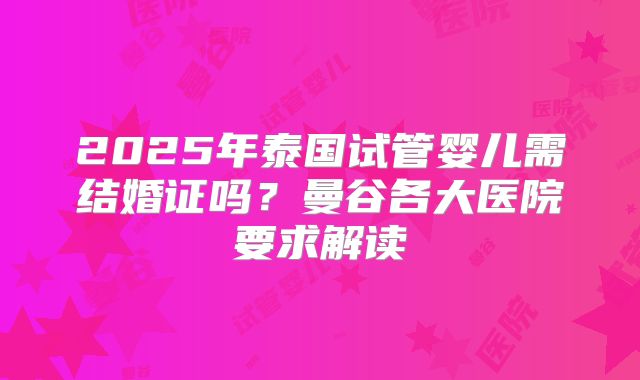 2025年泰国试管婴儿需结婚证吗？曼谷各大医院要求解读