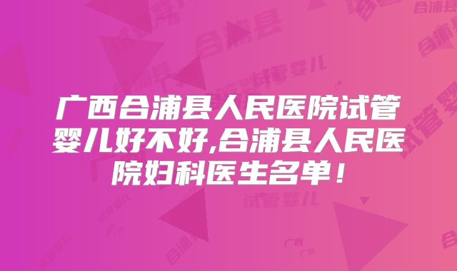 广西合浦县人民医院试管婴儿好不好,合浦县人民医院妇科医生名单!