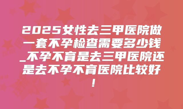 2025女性去三甲医院做一套不孕检查需要多少钱_不孕不育是去三甲医院还是去不孕不育医院比较好!