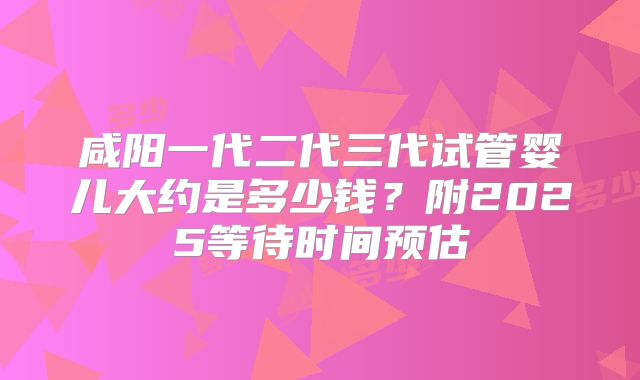 咸阳一代二代三代试管婴儿大约是多少钱？附2025等待时间预估