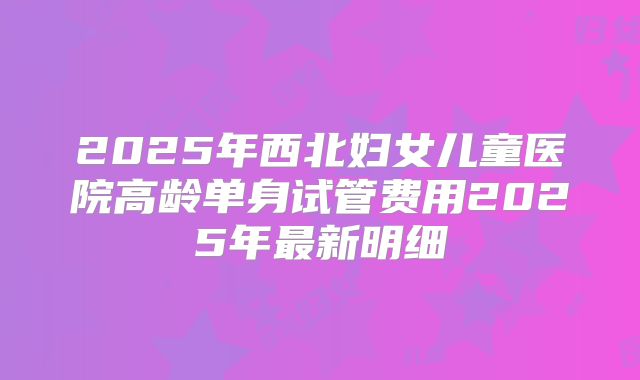 2025年西北妇女儿童医院高龄单身试管费用2025年最新明细