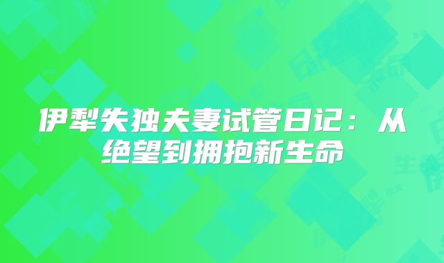 伊犁失独夫妻试管日记：从绝望到拥抱新生命