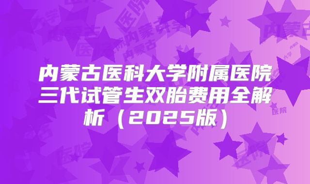 内蒙古医科大学附属医院三代试管生双胎费用全解析（2025版）