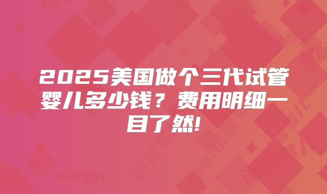 2025美国做个三代试管婴儿多少钱？费用明细一目了然!
