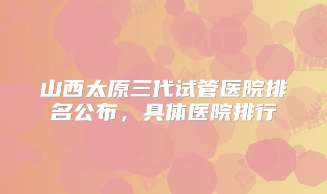 山西太原三代试管医院排名公布，具体医院排行