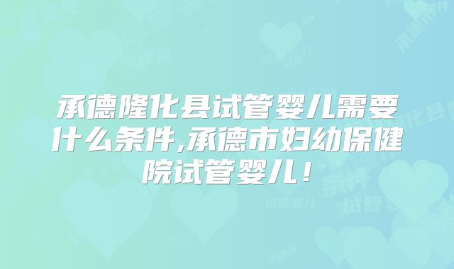 承德隆化县试管婴儿需要什么条件,承德市妇幼保健院试管婴儿！