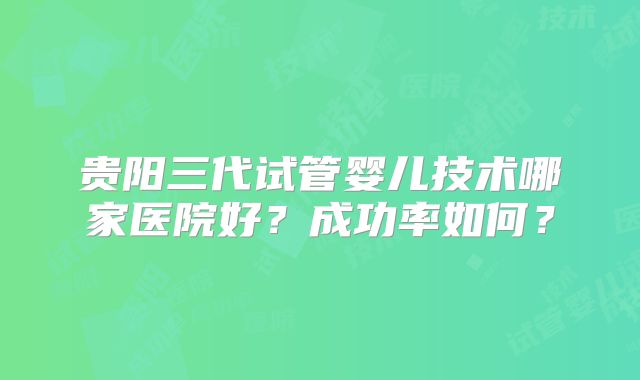 贵阳三代试管婴儿技术哪家医院好？成功率如何？
