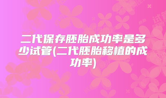 二代保存胚胎成功率是多少试管(二代胚胎移植的成功率)