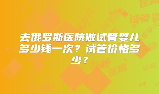 去俄罗斯医院做试管婴儿多少钱一次？试管价格多少？