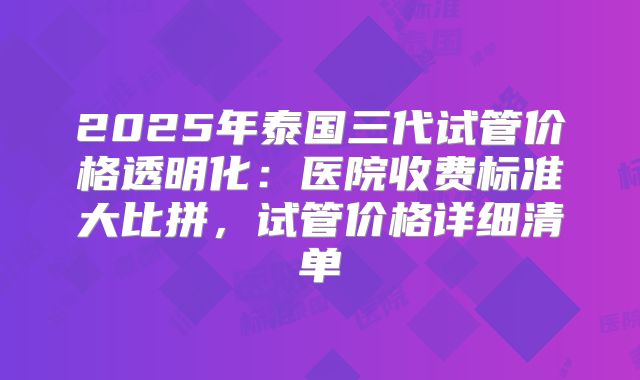 2025年泰国三代试管价格透明化:医院收费标准大比拼,试管价格详细清单