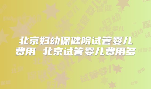 北京妇幼保健院试管婴儿费用 北京试管婴儿费用多