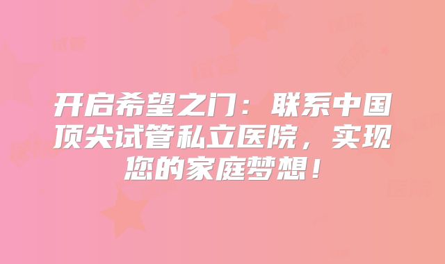 开启希望之门:联系中国顶尖试管私立医院,实现您的家庭梦想!