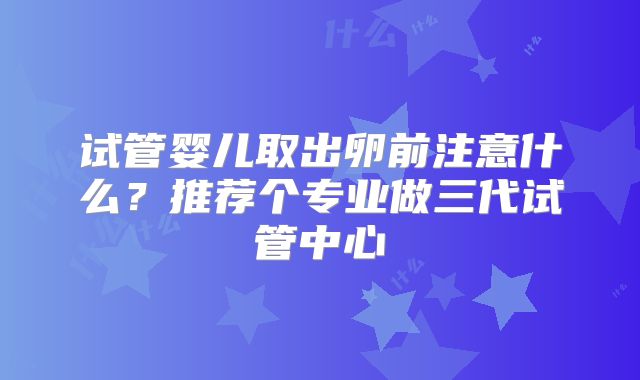 试管婴儿取出卵前注意什么？推荐个专业做三代试管中心