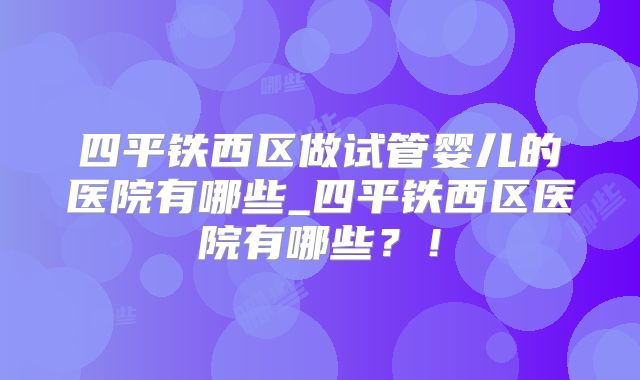 四平铁西区做试管婴儿的医院有哪些_四平铁西区医院有哪些？！