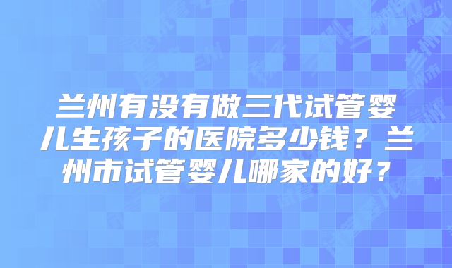 兰州有没有做三代试管婴儿生孩子的医院多少钱？兰州市试管婴儿哪家的好？