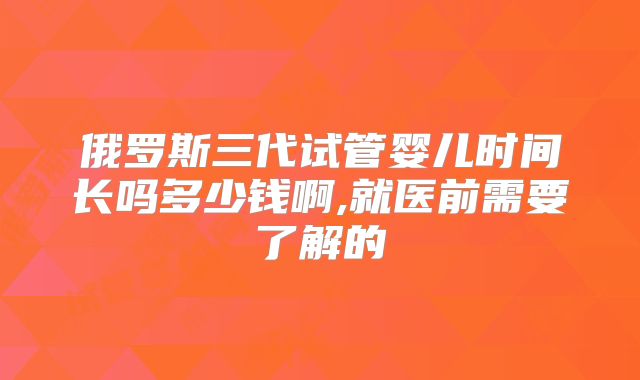 俄罗斯三代试管婴儿时间长吗多少钱啊,就医前需要了解的