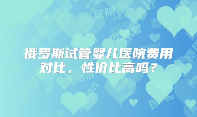 俄罗斯试管婴儿医院费用对比，性价比高吗？