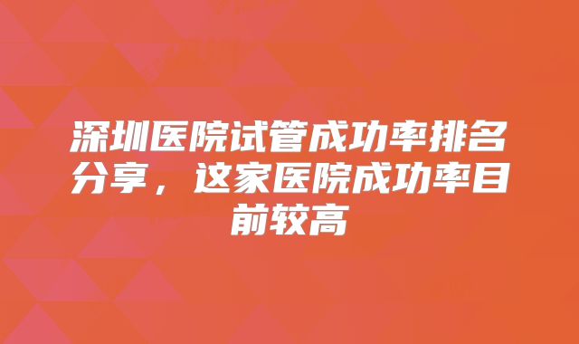 深圳医院试管成功率排名分享，这家医院成功率目前较高
