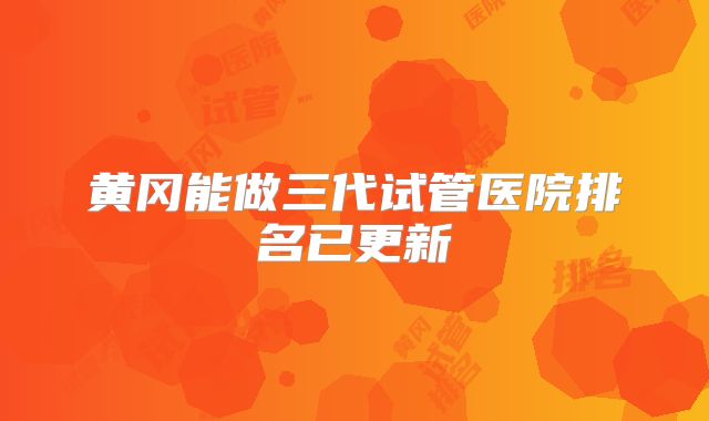 黄冈能做三代试管医院排名已更新