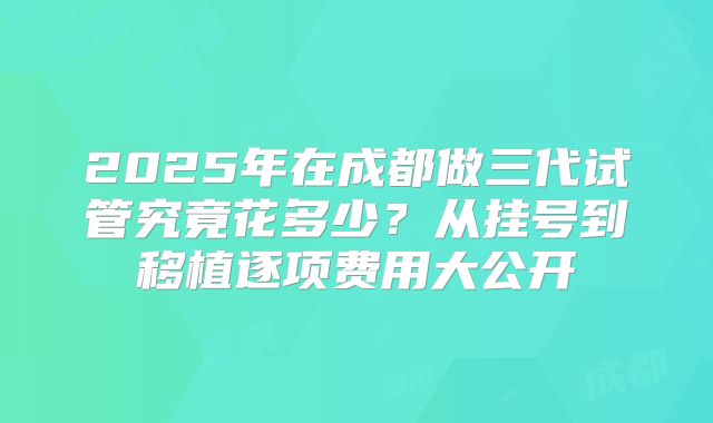2025年在成都做三代试管究竟花多少？从挂号到移植逐项费用大公开