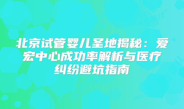 北京试管婴儿圣地揭秘：爱宏中心成功率解析与医疗纠纷避坑指南
