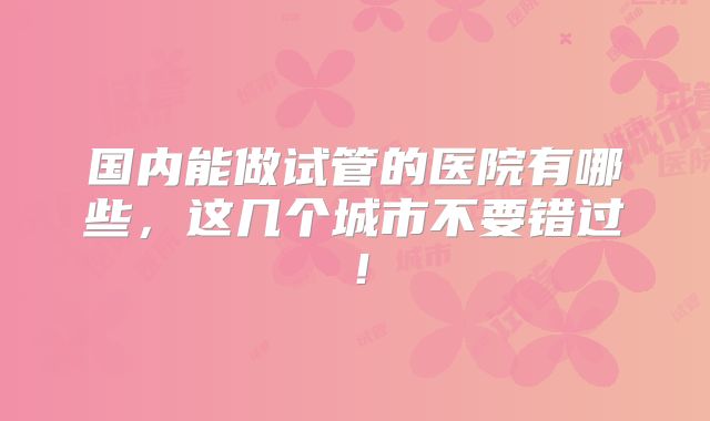 国内能做试管的医院有哪些，这几个城市不要错过！