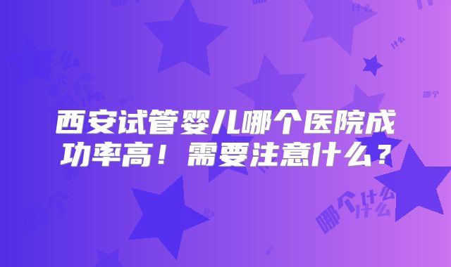 西安试管婴儿哪个医院成功率高！需要注意什么？