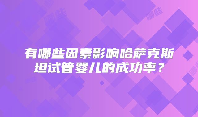 有哪些因素影响哈萨克斯坦试管婴儿的成功率？